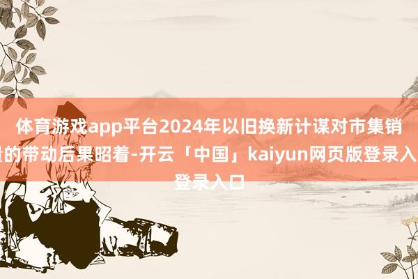 体育游戏app平台2024年以旧换新计谋对市集销量的带动后果昭着-开云「中国」kaiyun网页版登录