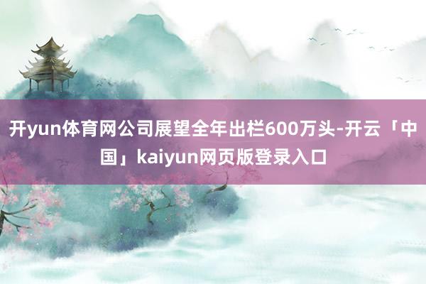 开yun体育网公司展望全年出栏600万头-开云「中国」kaiyun网页版登录入口