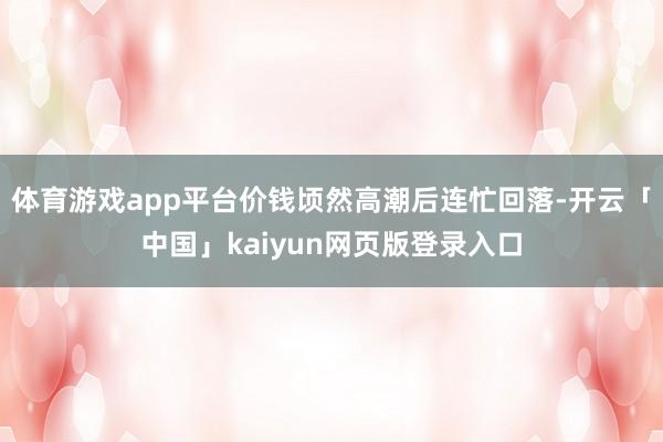 体育游戏app平台价钱顷然高潮后连忙回落-开云「中国」kaiyun网页版登录入口