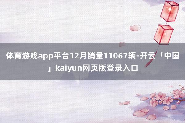 体育游戏app平台12月销量11067辆-开云「中国」kaiyun网页版登录入口