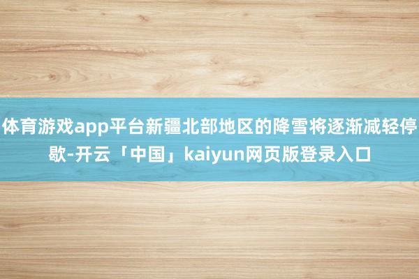 体育游戏app平台新疆北部地区的降雪将逐渐减轻停歇-开云「中国」kaiyun网页版登录入口