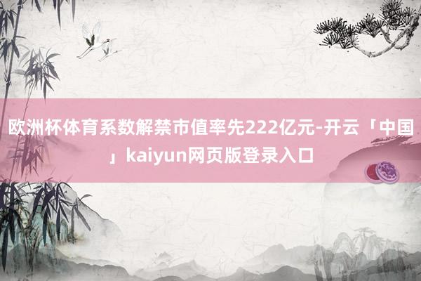 欧洲杯体育系数解禁市值率先222亿元-开云「中国」kaiyun网页版登录入口