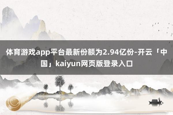 体育游戏app平台最新份额为2.94亿份-开云「中国」kaiyun网页版登录入口