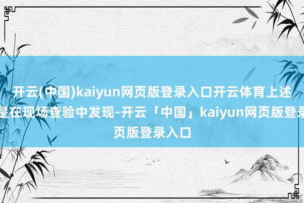 开云(中国)kaiyun网页版登录入口开云体育上述违法是在现场查验中发现-开云「中国」kaiyun网