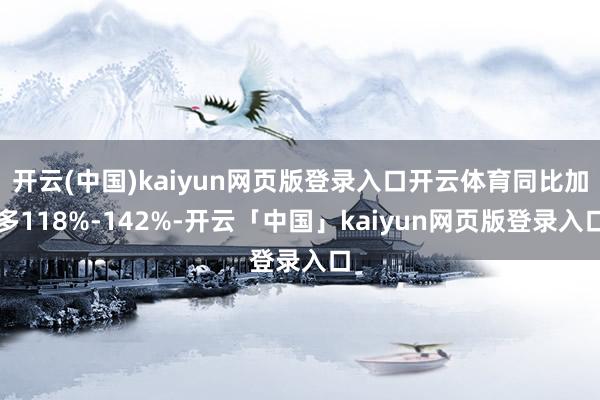开云(中国)kaiyun网页版登录入口开云体育同比加多118%-142%-开云「中国」kaiyun网
