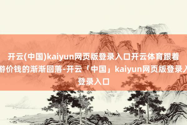 开云(中国)kaiyun网页版登录入口开云体育跟着旅游价钱的渐渐回落-开云「中国」kaiyun网页版登录入口