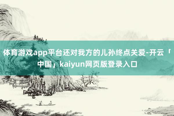 体育游戏app平台还对我方的儿孙终点关爱-开云「中国」kaiyun网页版登录入口