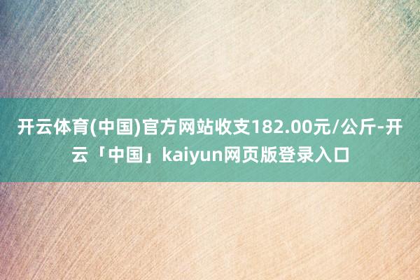 开云体育(中国)官方网站收支182.00元/公斤-开云「中国」kaiyun网页版登录入口