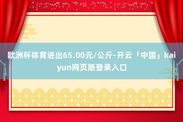 欧洲杯体育进出65.00元/公斤-开云「中国」kaiyun网页版登录入口