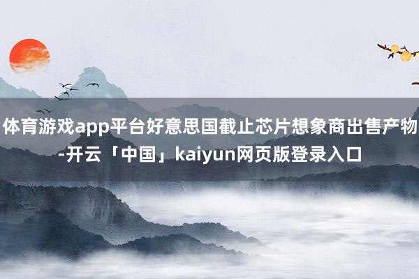 体育游戏app平台好意思国截止芯片想象商出售产物-开云「中国」kaiyun网页版登录入口