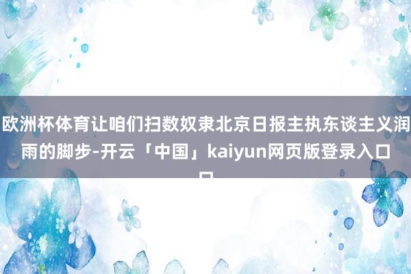 欧洲杯体育让咱们扫数奴隶北京日报主执东谈主义润雨的脚步-开云「中国」kaiyun网页版登录入口