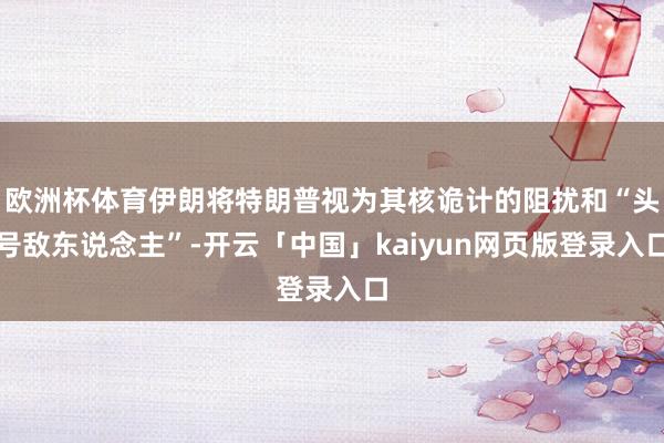 欧洲杯体育伊朗将特朗普视为其核诡计的阻扰和“头号敌东说念主”-开云「中国」kaiyun网页版登录入口