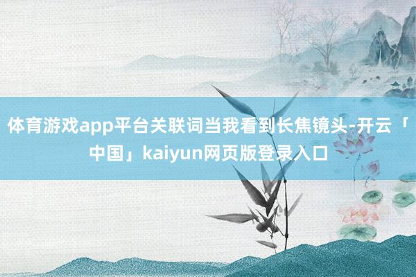 体育游戏app平台关联词当我看到长焦镜头-开云「中国」kaiyun网页版登录入口