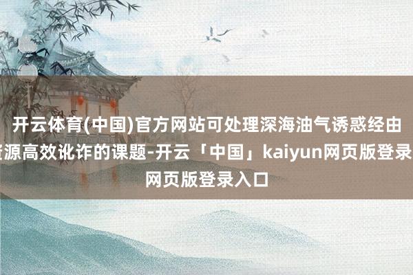 开云体育(中国)官方网站可处理深海油气诱惑经由中资源高效讹诈的课题-开云「中国」kaiyun网页版登录入口