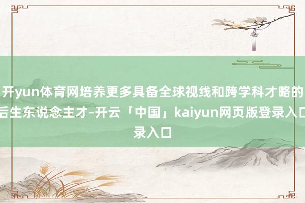 开yun体育网培养更多具备全球视线和跨学科才略的后生东说念主才-开云「中国」kaiyun网页版登录入口