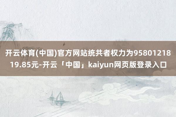 开云体育(中国)官方网站统共者权力为9580121819.85元-开云「中国」kaiyun网页版登录入口