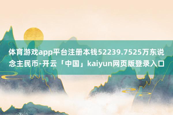 体育游戏app平台注册本钱52239.7525万东说念主民币-开云「中国」kaiyun网页版登录入口