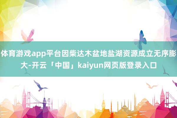 体育游戏app平台因柴达木盆地盐湖资源成立无序膨大-开云「中国」kaiyun网页版登录入口