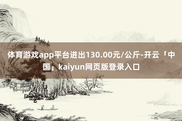 体育游戏app平台进出130.00元/公斤-开云「中国」kaiyun网页版登录入口