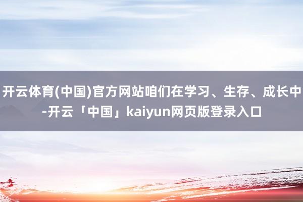 开云体育(中国)官方网站咱们在学习、生存、成长中-开云「中国」kaiyun网页版登录入口