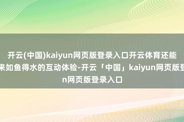 开云(中国)kaiyun网页版登录入口开云体育还能让您带来如鱼得水的互动体验-开云「中国」kaiyun网页版登录入口
