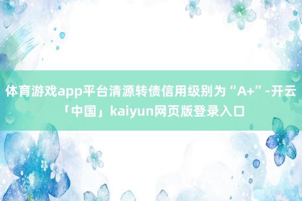体育游戏app平台清源转债信用级别为“A+”-开云「中国」kaiyun网页版登录入口
