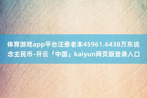 体育游戏app平台注册老本45961.6438万东说念主民币-开云「中国」kaiyun网页版登录入口