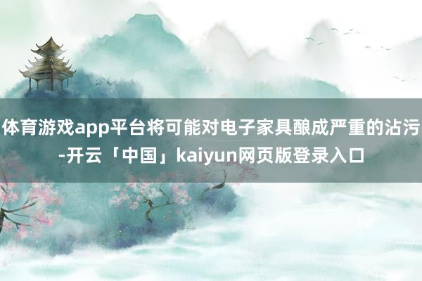 体育游戏app平台将可能对电子家具酿成严重的沾污-开云「中国」kaiyun网页版登录入口